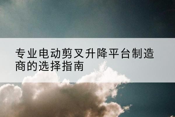 海阳电动剪叉升降平台厂家-专业电动剪叉升降平台制造商的选择指南