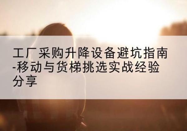 海阳移动式升降机怎么选-工厂采购升降设备避坑指南-移动与货梯挑选实战经验分享