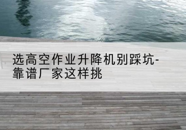 海阳剪叉式升降机厂家-选高空作业升降机别踩坑-靠谱厂家这样挑