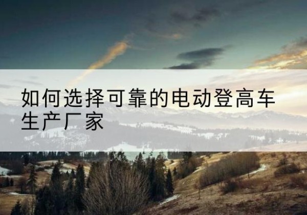 海阳电动登高车厂家-如何选择可靠的电动登高车生产厂家