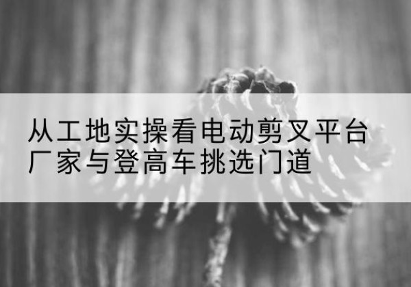 海阳电动剪叉升降平台厂家-从工地实操看电动剪叉平台厂家与登高车挑选门道